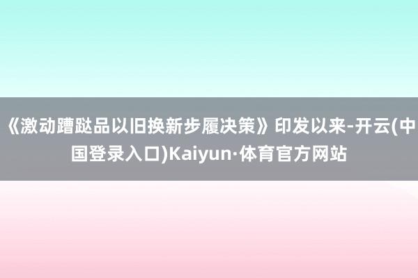 《激动蹧跶品以旧换新步履决策》印发以来-开云(中国登录入口)Kaiyun·体育官方网站