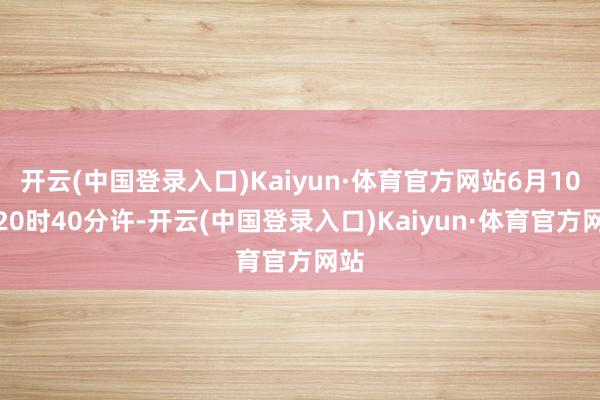 开云(中国登录入口)Kaiyun·体育官方网站6月10日20时40分许-开云(中国登录入口)Kaiyun·体育官方网站