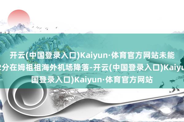 开云(中国登录入口)Kaiyun·体育官方网站未能按研究于10时02分在姆祖祖海外机场降落-开云(中国登录入口)Kaiyun·体育官方网站