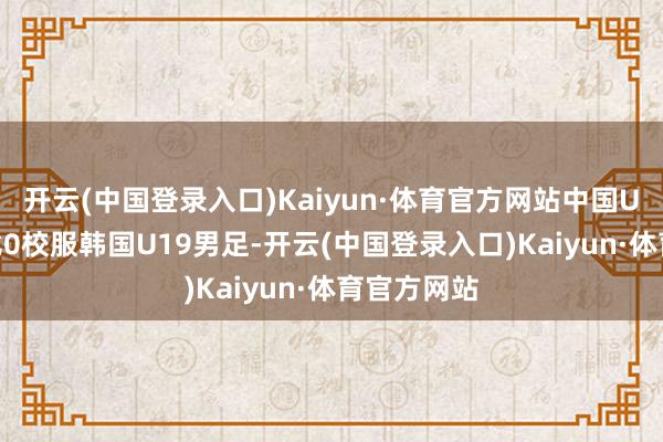 开云(中国登录入口)Kaiyun·体育官方网站中国U19男足2比0校服韩国U19男足-开云(中国登录入口)Kaiyun·体育官方网站