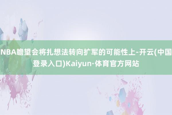 NBA瞻望会将扎想法转向扩军的可能性上-开云(中国登录入口)Kaiyun·体育官方网站