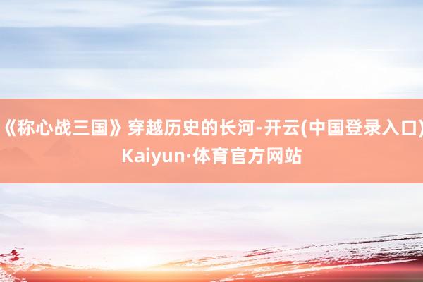 《称心战三国》穿越历史的长河-开云(中国登录入口)Kaiyun·体育官方网站