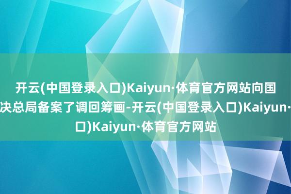 开云(中国登录入口)Kaiyun·体育官方网站向国度市集监督解决总局备案了调回筹画-开云(中国登录入口)Kaiyun·体育官方网站