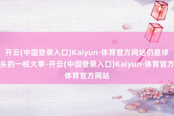 开云(中国登录入口)Kaiyun·体育官方网站仍是球队心头的一桩大事-开云(中国登录入口)Kaiyun·体育官方网站