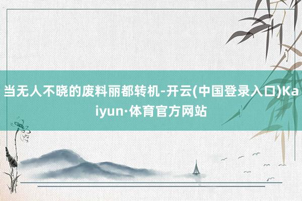 当无人不晓的废料丽都转机-开云(中国登录入口)Kaiyun·体育官方网站