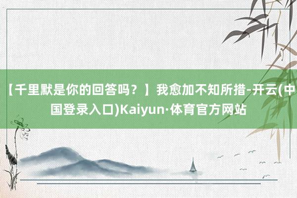 【千里默是你的回答吗？】我愈加不知所措-开云(中国登录入口)Kaiyun·体育官方网站