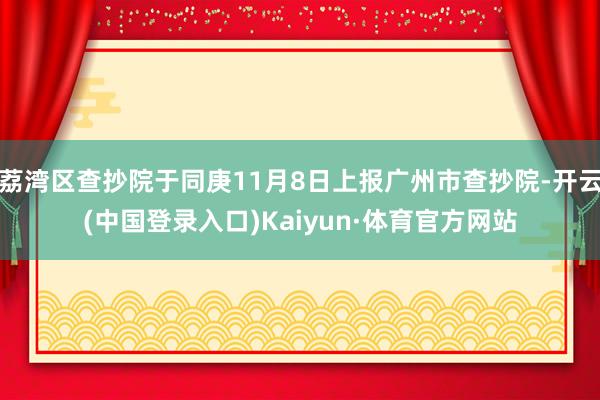 荔湾区查抄院于同庚11月8日上报广州市查抄院-开云(中国登录入口)Kaiyun·体育官方网站