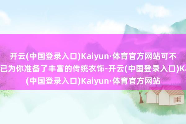 开云(中国登录入口)Kaiyun·体育官方网站可不可再错过啦！藏书楼已为你准备了丰富的传统衣饰-开云(中国登录入口)Kaiyun·体育官方网站