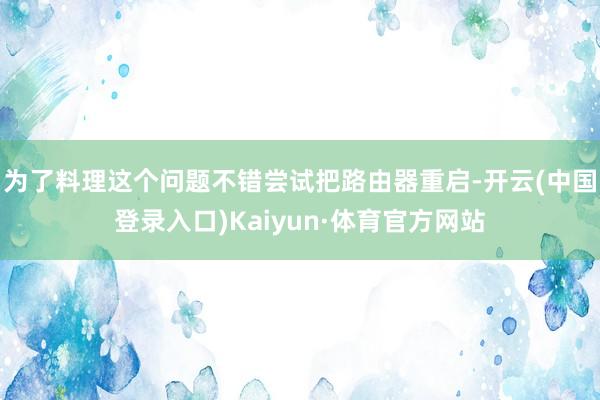 为了料理这个问题不错尝试把路由器重启-开云(中国登录入口)Kaiyun·体育官方网站