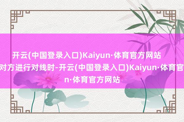 开云(中国登录入口)Kaiyun·体育官方网站        当与对方进行对线时-开云(中国登录入口)Kaiyun·体育官方网站