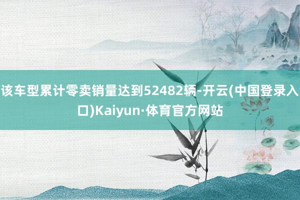 该车型累计零卖销量达到52482辆-开云(中国登录入口)Kaiyun·体育官方网站