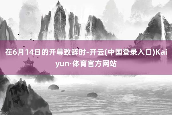 在6月14日的开幕致辞时-开云(中国登录入口)Kaiyun·体育官方网站