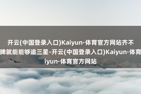 开云(中国登录入口)Kaiyun·体育官方网站齐不必怎样刷牌就能能够追三星-开云(中国登录入口)Kaiyun·体育官方网站