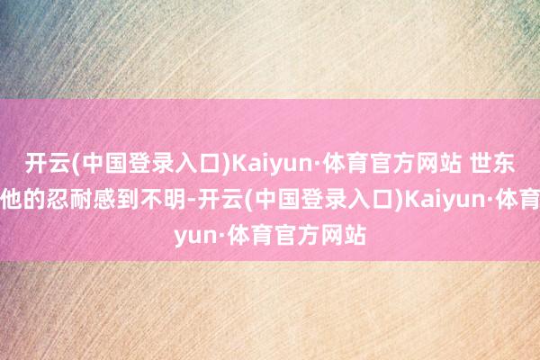 开云(中国登录入口)Kaiyun·体育官方网站 世东说念主对他的忍耐感到不明-开云(中国登录入口)Kaiyun·体育官方网站