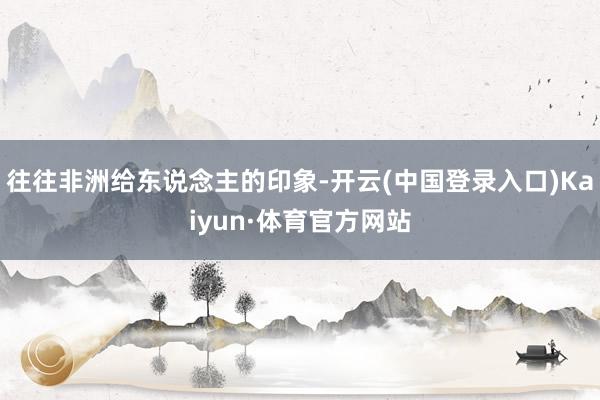 往往非洲给东说念主的印象-开云(中国登录入口)Kaiyun·体育官方网站