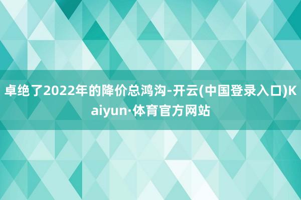 卓绝了2022年的降价总鸿沟-开云(中国登录入口)Kaiyun·体育官方网站