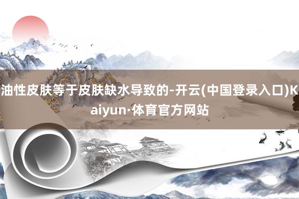 油性皮肤等于皮肤缺水导致的-开云(中国登录入口)Kaiyun·体育官方网站