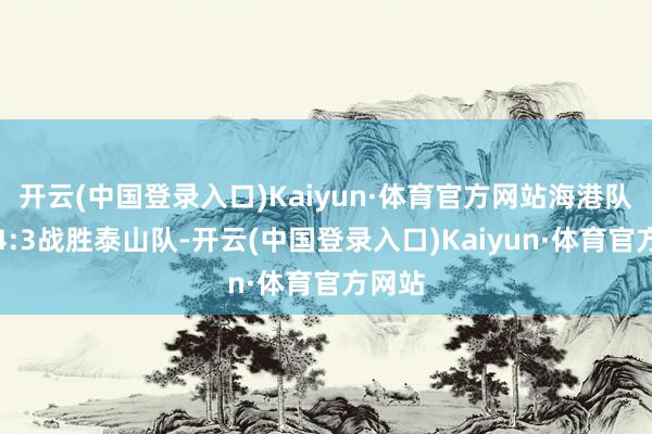 开云(中国登录入口)Kaiyun·体育官方网站海港队主场4:3战胜泰山队-开云(中国登录入口)Kaiyun·体育官方网站