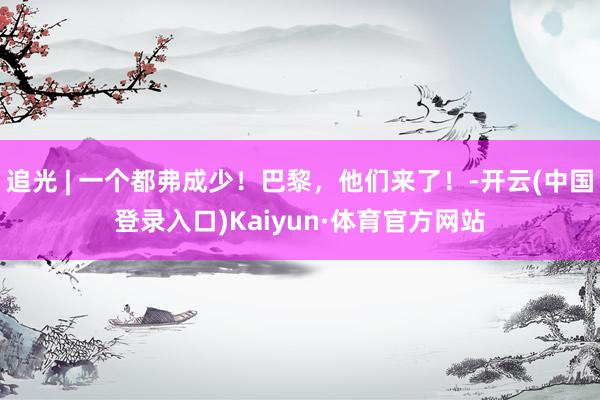 追光 | 一个都弗成少！巴黎，他们来了！-开云(中国登录入口)Kaiyun·体育官方网站