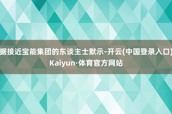 据接近宝能集团的东谈主士默示-开云(中国登录入口)Kaiyun·体育官方网站