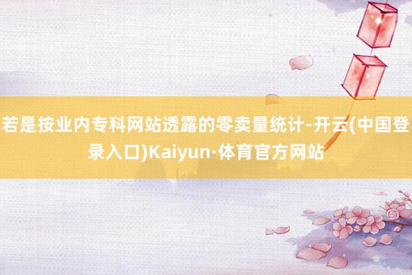 若是按业内专科网站透露的零卖量统计-开云(中国登录入口)Kaiyun·体育官方网站