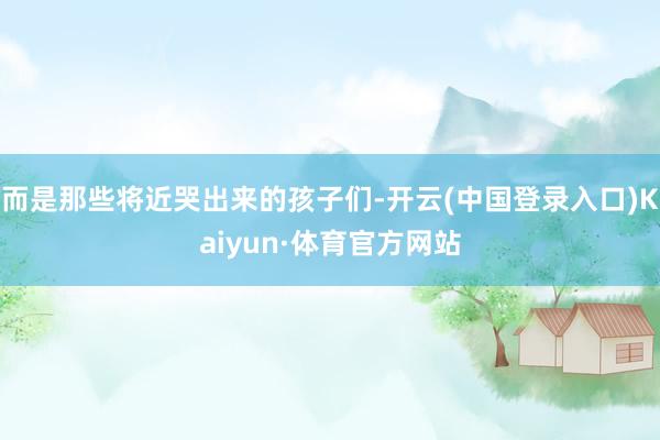 而是那些将近哭出来的孩子们-开云(中国登录入口)Kaiyun·体育官方网站