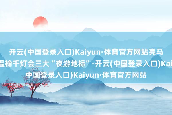 开云(中国登录入口)Kaiyun·体育官方网站亮马河、奥林匹克塔、温榆千灯会三大“夜游地标”-开云(中国登录入口)Kaiyun·体育官方网站