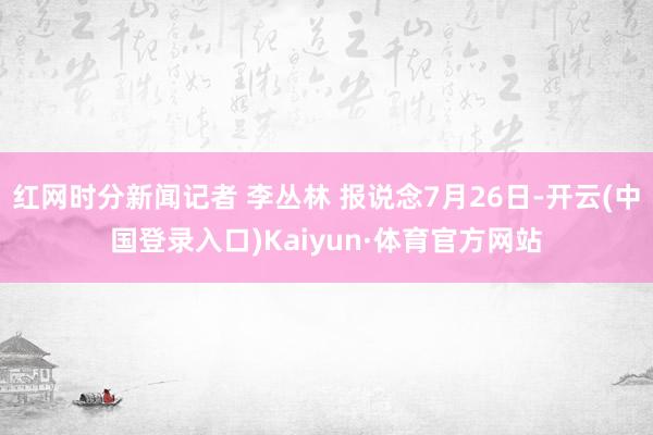 红网时分新闻记者 李丛林 报说念7月26日-开云(中国登录入口)Kaiyun·体育官方网站