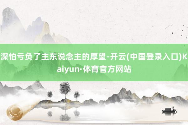 深怕亏负了主东说念主的厚望-开云(中国登录入口)Kaiyun·体育官方网站