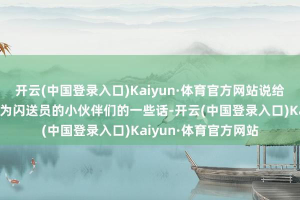 开云(中国登录入口)Kaiyun·体育官方网站说给新闪送员和念念要成为闪送员的小伙伴们的一些话-开云(中国登录入口)Kaiyun·体育官方网站