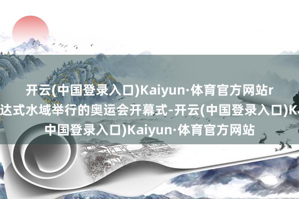 开云(中国登录入口)Kaiyun·体育官方网站r　　算作历史上初次在通达式水域举行的奥运会开幕式-开云(中国登录入口)Kaiyun·体育官方网站