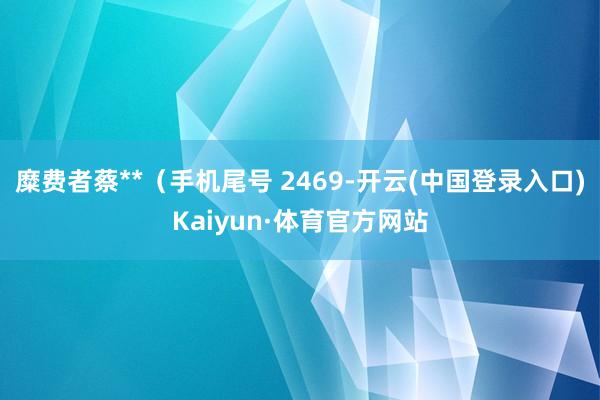 糜费者蔡**（手机尾号 2469-开云(中国登录入口)Kaiyun·体育官方网站