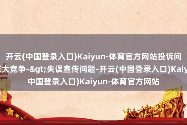 开云(中国登录入口)Kaiyun·体育官方网站投诉问题：可能存在不正大竞争->失误宣传问题-开云(中国登录入口)Kaiyun·体育官方网站