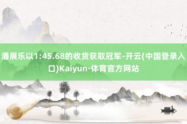 潘展乐以1:45.68的收货获取冠军-开云(中国登录入口)Kaiyun·体育官方网站