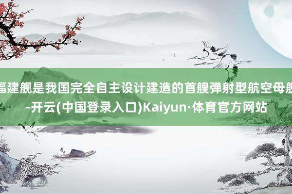 福建舰是我国完全自主设计建造的首艘弹射型航空母舰-开云(中国登录入口)Kaiyun·体育官方网站