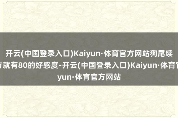 开云(中国登录入口)Kaiyun·体育官方网站狗尾续蝉对我方就有80的好感度-开云(中国登录入口)Kaiyun·体育官方网站