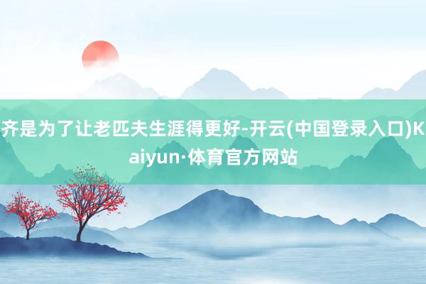 齐是为了让老匹夫生涯得更好-开云(中国登录入口)Kaiyun·体育官方网站