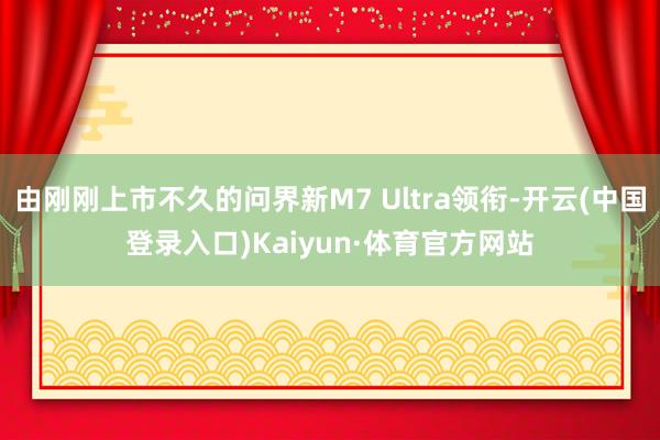 由刚刚上市不久的问界新M7 Ultra领衔-开云(中国登录入口)Kaiyun·体育官方网站