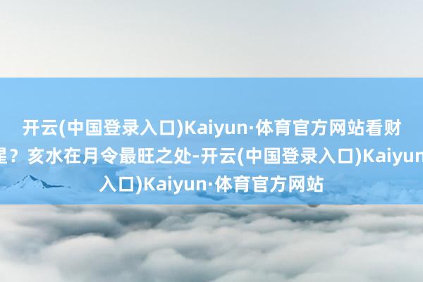 开云(中国登录入口)Kaiyun·体育官方网站看财星去不去生官星？亥水在月令最旺之处-开云(中国登录入口)Kaiyun·体育官方网站