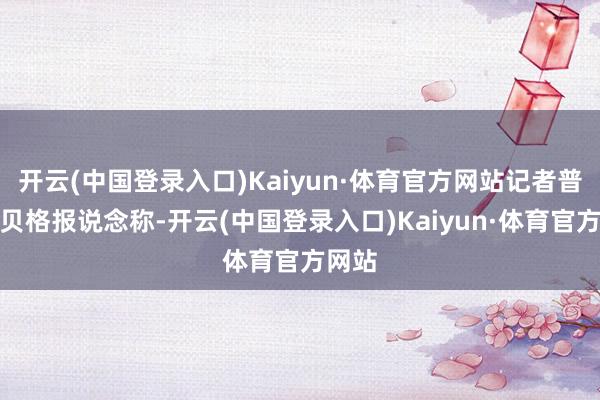 开云(中国登录入口)Kaiyun·体育官方网站记者普勒滕贝格报说念称-开云(中国登录入口)Kaiyun·体育官方网站