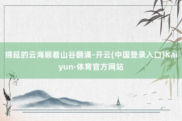 绵延的云海顺着山谷翻涌-开云(中国登录入口)Kaiyun·体育官方网站