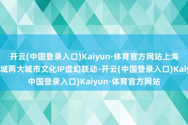 开云(中国登录入口)Kaiyun·体育官方网站上海博物馆又和豫园商城两大城市文化IP虚幻联动-开云(中国登录入口)Kaiyun·体育官方网站