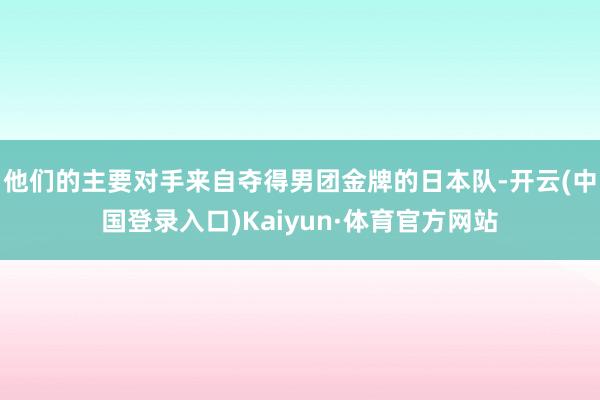 他们的主要对手来自夺得男团金牌的日本队-开云(中国登录入口)Kaiyun·体育官方网站