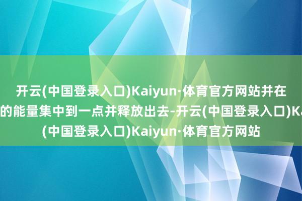 开云(中国登录入口)Kaiyun·体育官方网站并在极短的时间内将巨大的能量集中到一点并释放出去-开云(中国登录入口)Kaiyun·体育官方网站