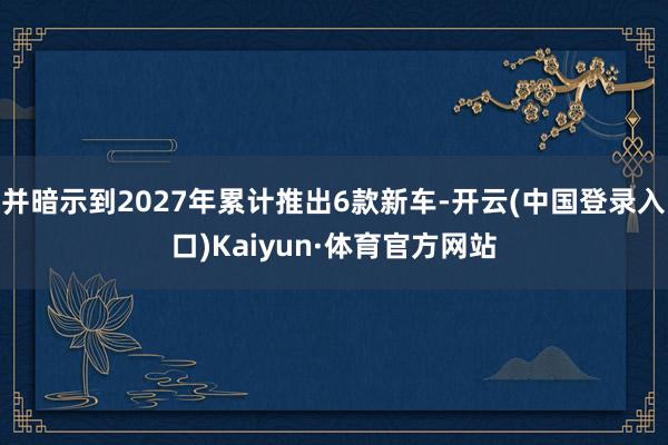 并暗示到2027年累计推出6款新车-开云(中国登录入口)Kaiyun·体育官方网站