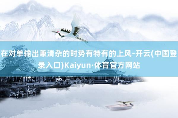 在对单输出兼清杂的时势有特有的上风-开云(中国登录入口)Kaiyun·体育官方网站