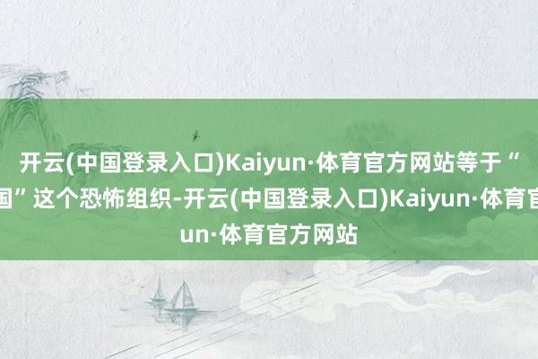 开云(中国登录入口)Kaiyun·体育官方网站等于“伊斯兰国”这个恐怖组织-开云(中国登录入口)Kaiyun·体育官方网站