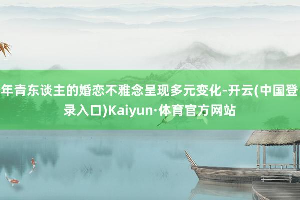 年青东谈主的婚恋不雅念呈现多元变化-开云(中国登录入口)Kaiyun·体育官方网站