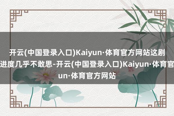 开云(中国登录入口)Kaiyun·体育官方网站这剧情精彩进度几乎不敢思-开云(中国登录入口)Kaiyun·体育官方网站