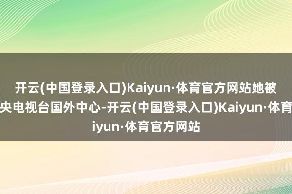 开云(中国登录入口)Kaiyun·体育官方网站她被安排至中央电视台国外中心-开云(中国登录入口)Kaiyun·体育官方网站